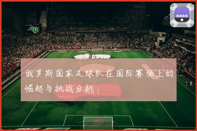 俄罗斯国家足球队在国际赛场上的崛起与挑战分析
