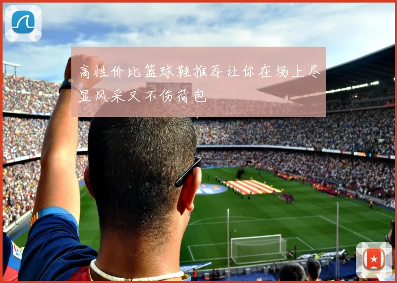 高性价比篮球鞋推荐让你在场上尽显风采又不伤荷包