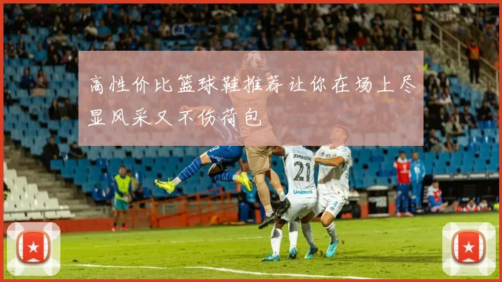 高性价比篮球鞋推荐让你在场上尽显风采又不伤荷包