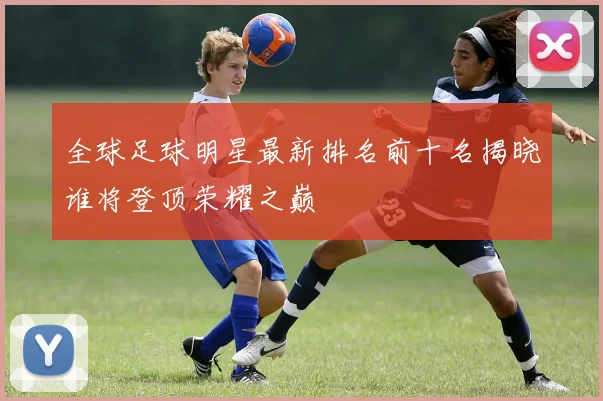全球足球明星最新排名前十名揭晓谁将登顶荣耀之巅