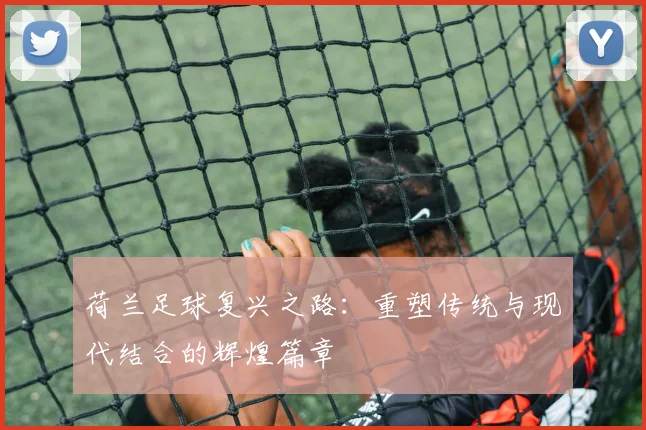 荷兰足球复兴之路：重塑传统与现代结合的辉煌篇章