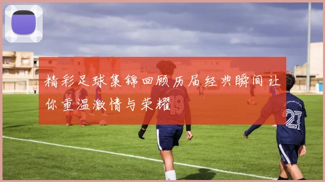 精彩足球集锦回顾历届经典瞬间让你重温激情与荣耀